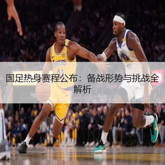 国足热身赛程公布：备战形势与挑战全解析